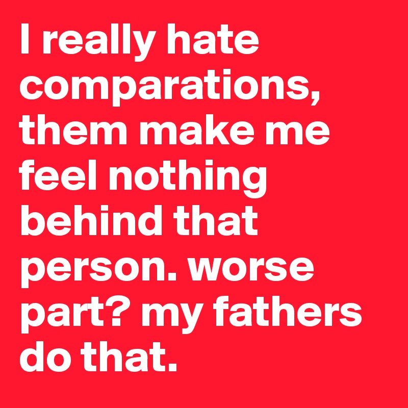 I really hate comparations, them make me feel nothing behind that person. worse part? my fathers
do that. 