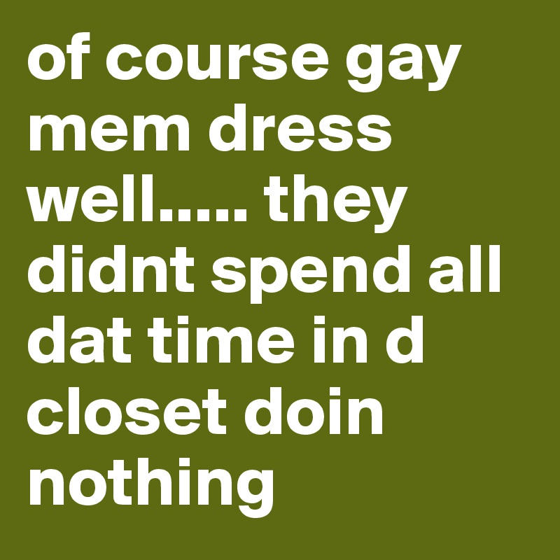 of course gay mem dress well..... they didnt spend all dat time in d closet doin nothing      