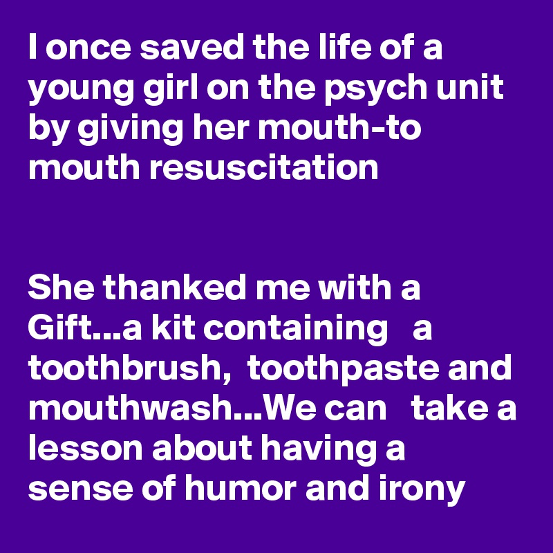 I once saved the life of a young girl on the psych unit by giving her mouth-to mouth resuscitation 


She thanked me with a Gift...a kit containing   a toothbrush,  toothpaste and mouthwash...We can   take a lesson about having a sense of humor and irony 