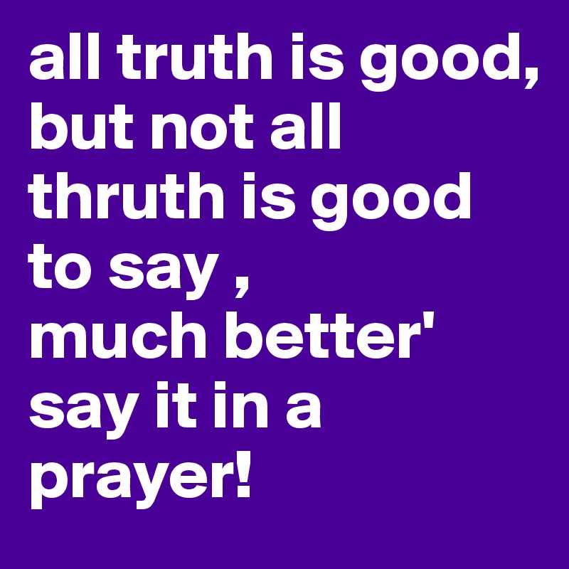 all truth is good,
but not all thruth is good to say ,
much better'
say it in a prayer!