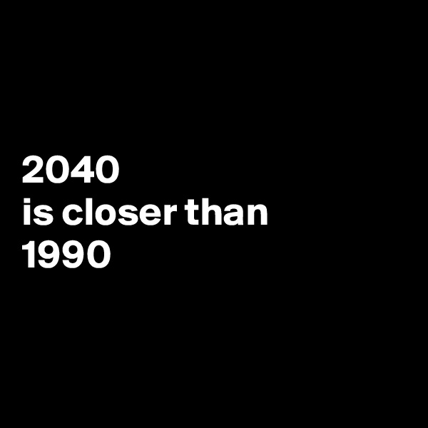 


2040 
is closer than
1990


