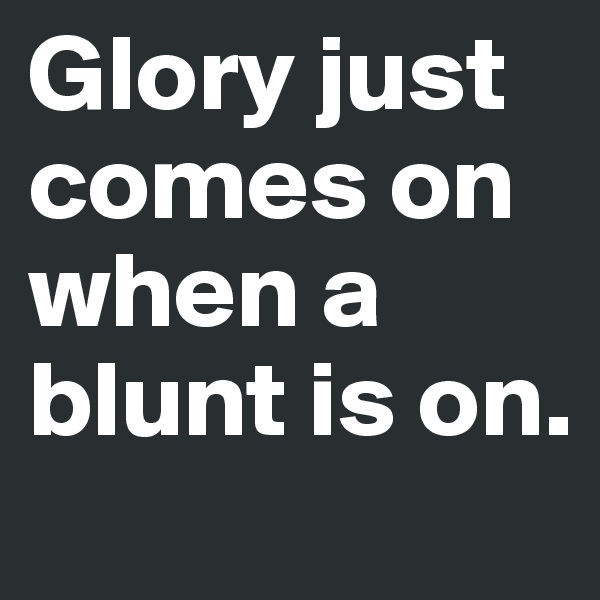Glory just comes on when a blunt is on.