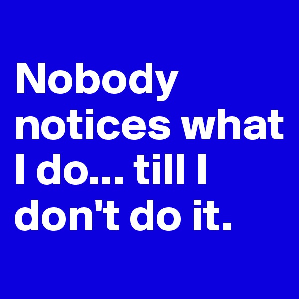 
Nobody notices what I do... till I don't do it.
