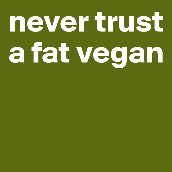 never trust 
a fat vegan
