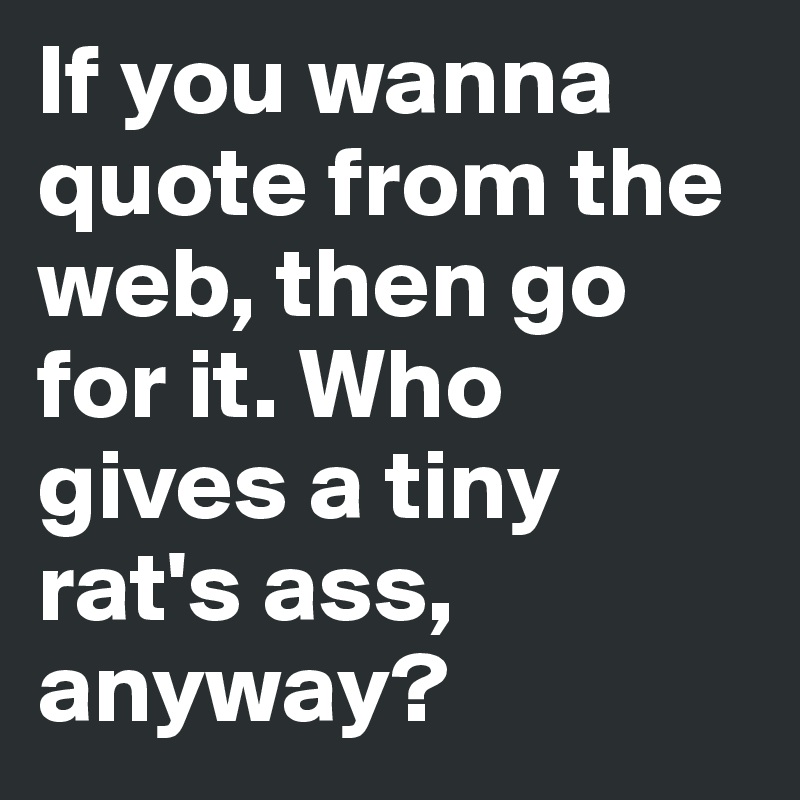 If you wanna quote from the web, then go for it. Who gives a tiny rat's ass, anyway?