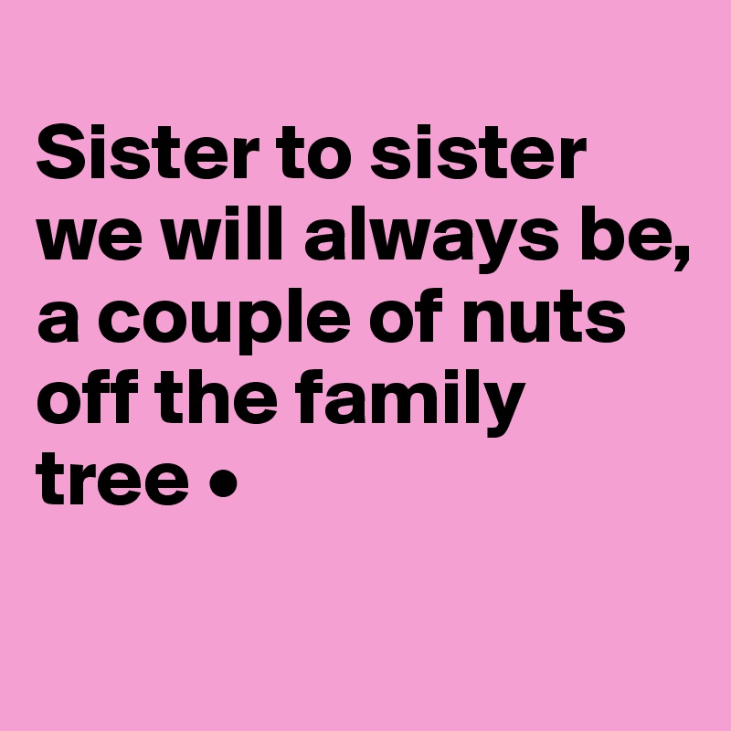 
Sister to sister we will always be,
a couple of nuts off the family tree •
