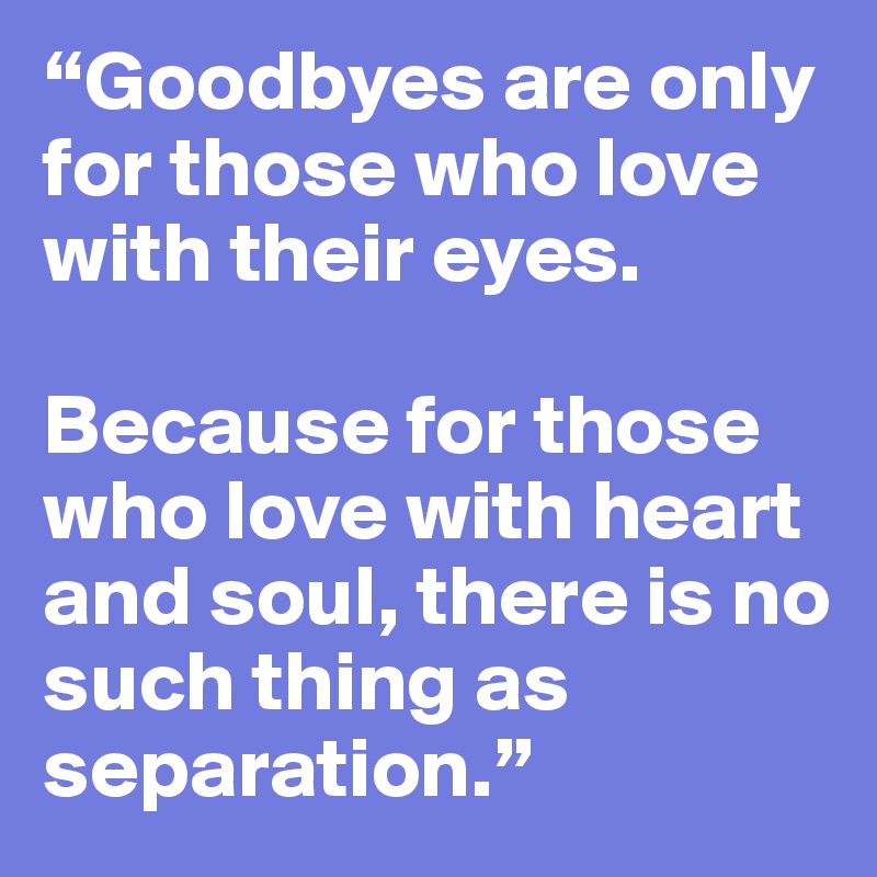 “Goodbyes are only for those who love with their eyes. 

Because for those who love with heart and soul, there is no such thing as separation.”