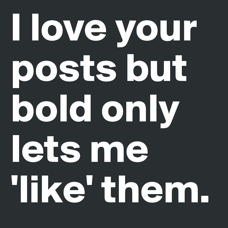 I love your posts but bold only lets me 'like' them.
