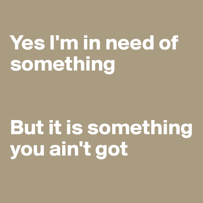 
Yes I'm in need of something 


But it is something you ain't got
