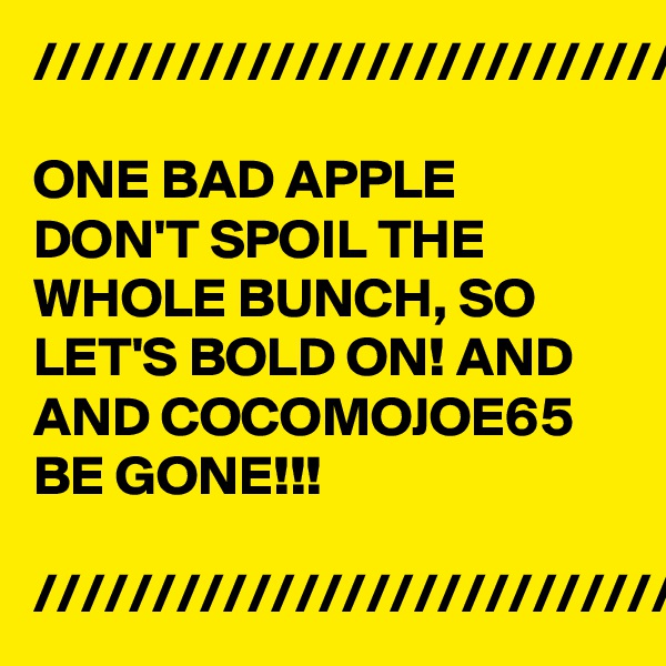 ///////////////////////////////

ONE BAD APPLE DON'T SPOIL THE WHOLE BUNCH, SO LET'S BOLD ON! AND AND COCOMOJOE65 BE GONE!!!

////////////////////////////////