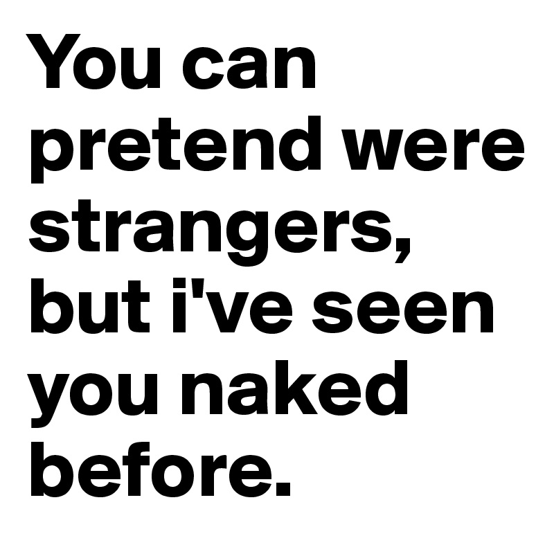 You can pretend were strangers, but i've seen you naked before.