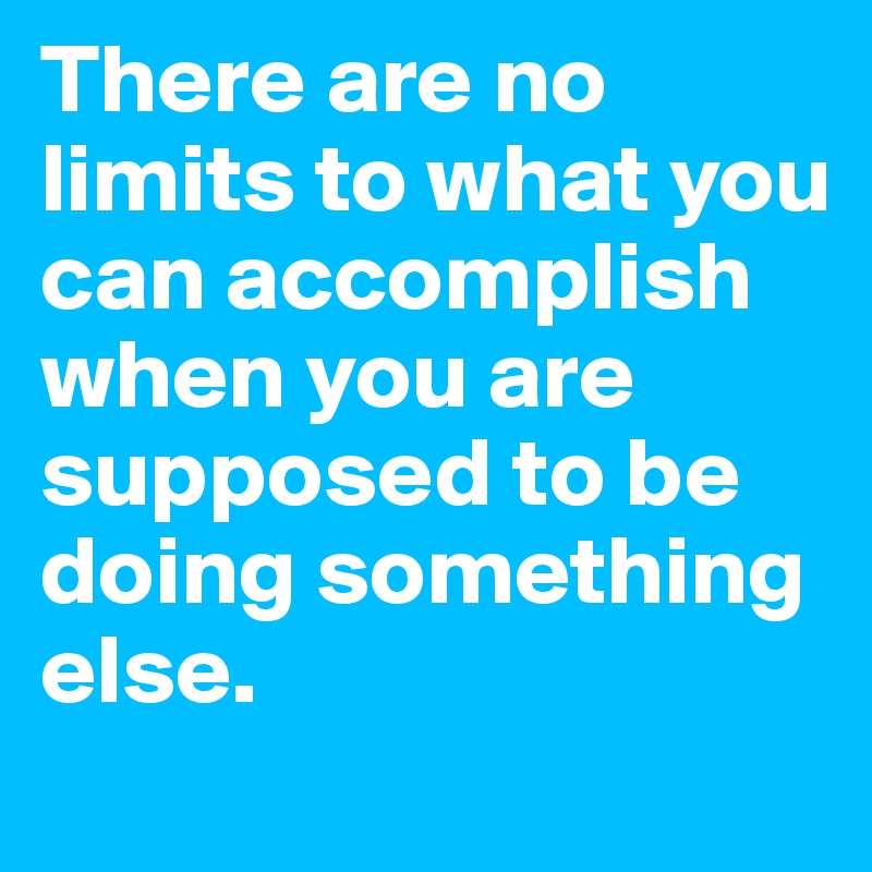 There are no limits to what you can accomplish when you are supposed to be doing something else.