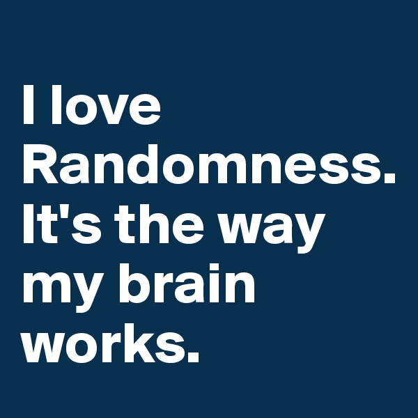 
I love Randomness.
It's the way my brain works.