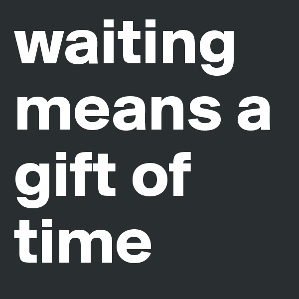 waiting means a gift of time