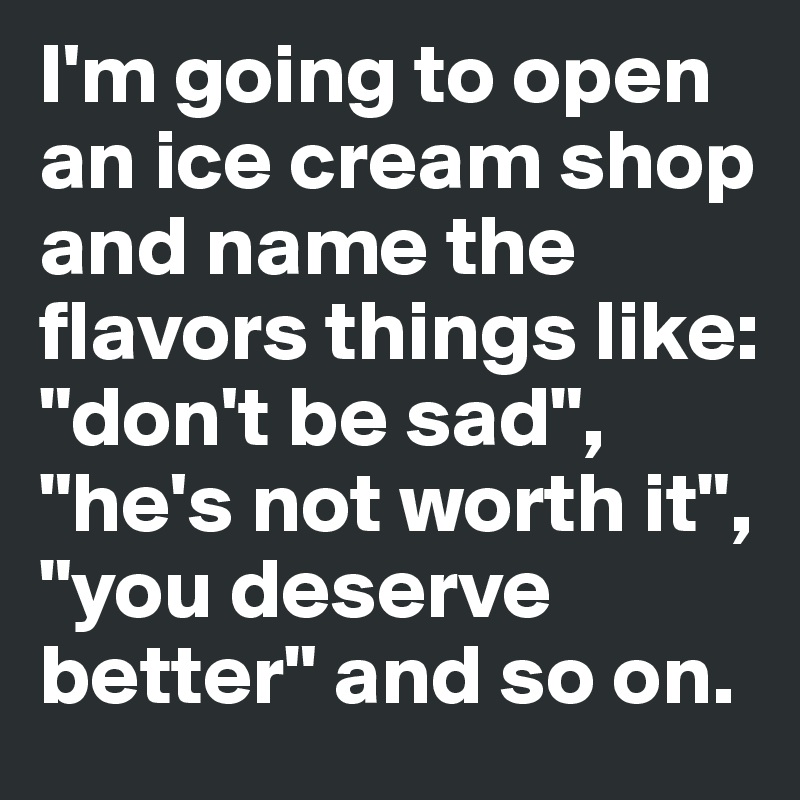 I'm going to open an ice cream shop and name the flavors things like: "don't be sad", "he's not worth it", "you deserve better" and so on.