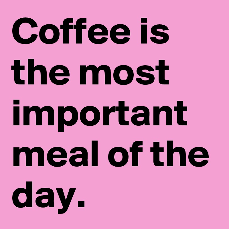 Coffee is the most important meal of the day.
