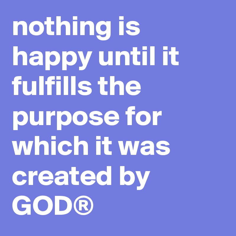nothing is happy until it fulfills the purpose for which it was created by GOD®
