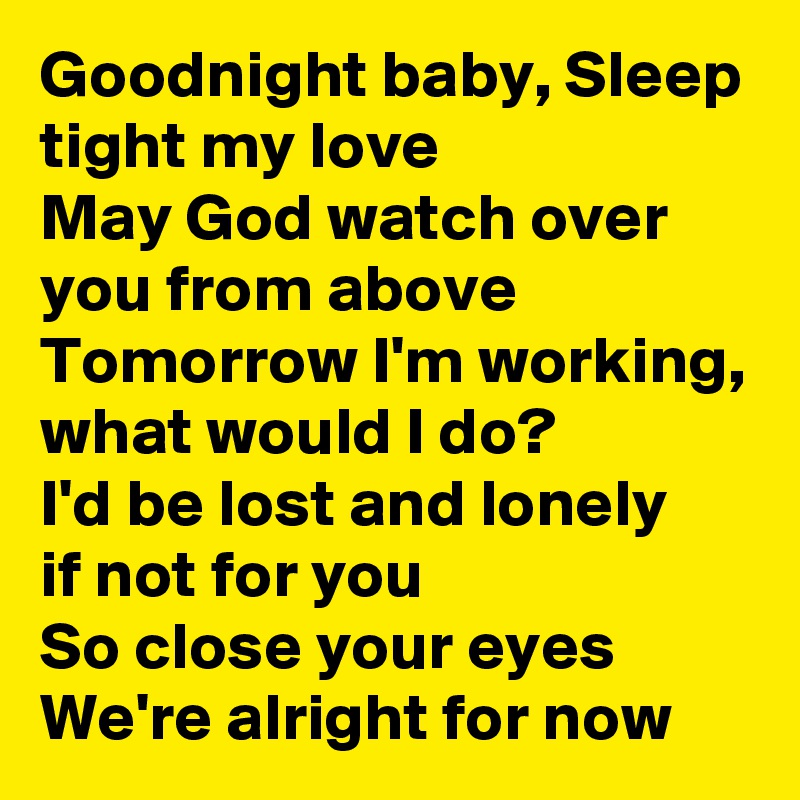 Goodnight baby, Sleep tight my love
May God watch over you from above
Tomorrow I'm working, what would I do?
I'd be lost and lonely
if not for you
So close your eyes
We're alright for now