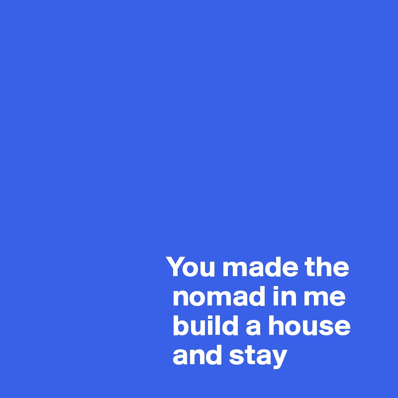 







                         You made the 
                          nomad in me    
                          build a house 
                          and stay