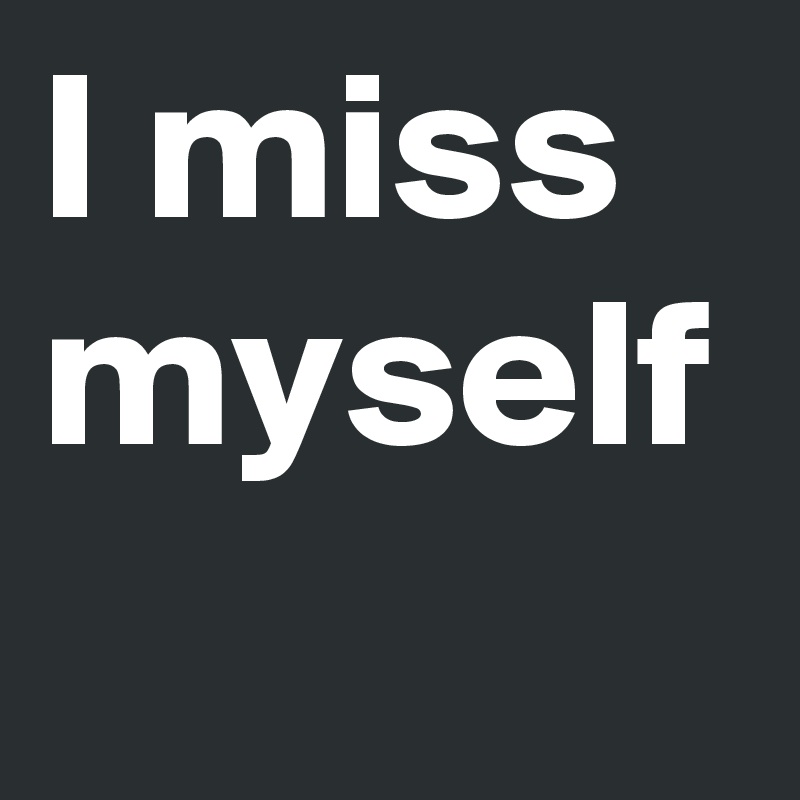 I miss myself 