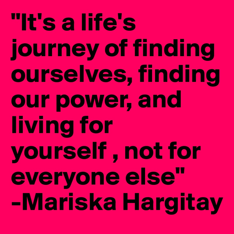 "It's a life's journey of finding ourselves, finding our power, and living for yourself , not for everyone else"
-Mariska Hargitay