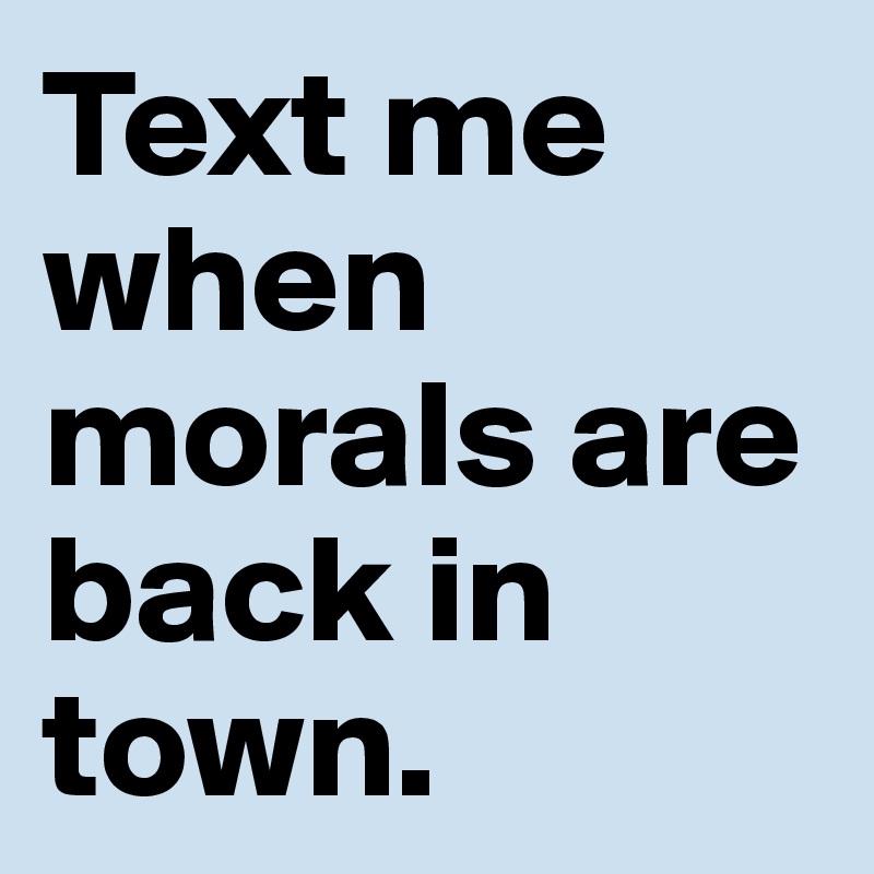 Text me when morals are back in town.