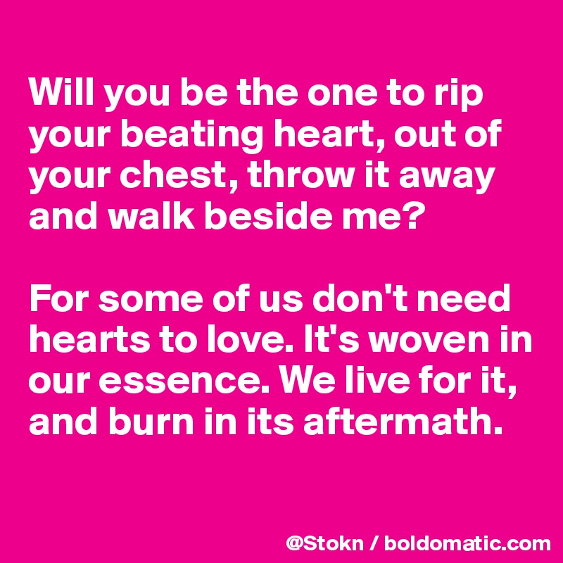 
Will you be the one to rip your beating heart, out of your chest, throw it away and walk beside me? 

For some of us don't need hearts to love. It's woven in our essence. We live for it, and burn in its aftermath.

