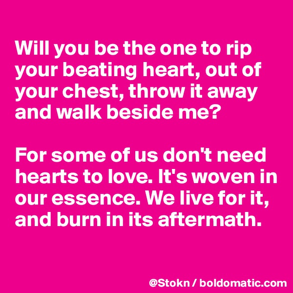 
Will you be the one to rip your beating heart, out of your chest, throw it away and walk beside me? 

For some of us don't need hearts to love. It's woven in our essence. We live for it, and burn in its aftermath.


