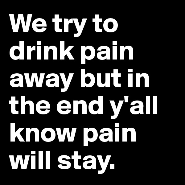 We try to drink pain away but in the end y'all know pain will stay.