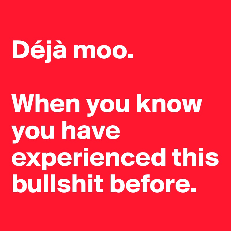 
Déjà moo.

When you know you have experienced this bullshit before.