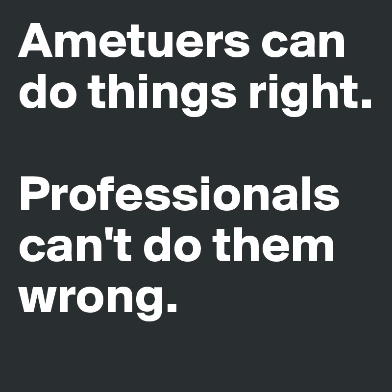 Ametuers can do things right.   

Professionals can't do them wrong.