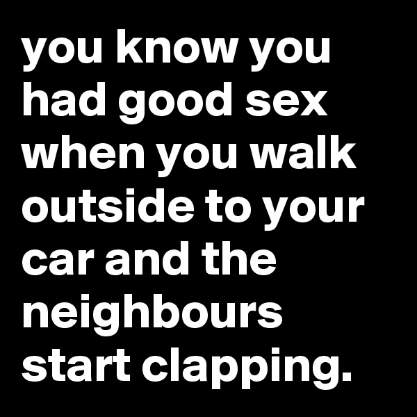 you know you had good sex when you walk outside to your car and the neighbours start clapping.