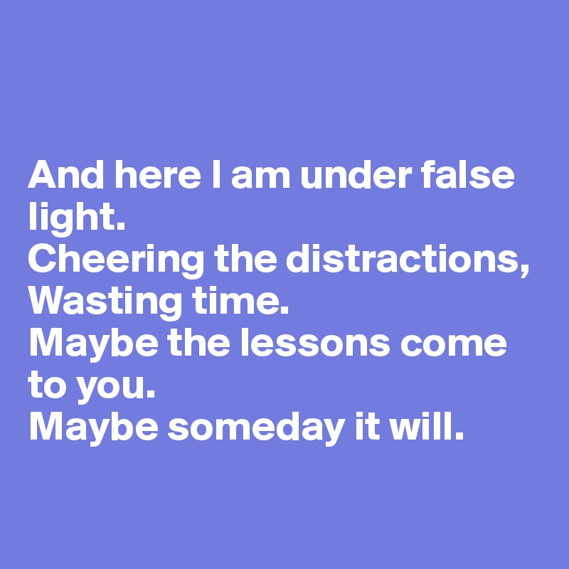 


And here I am under false light.
Cheering the distractions,
Wasting time.
Maybe the lessons come to you.
Maybe someday it will.

