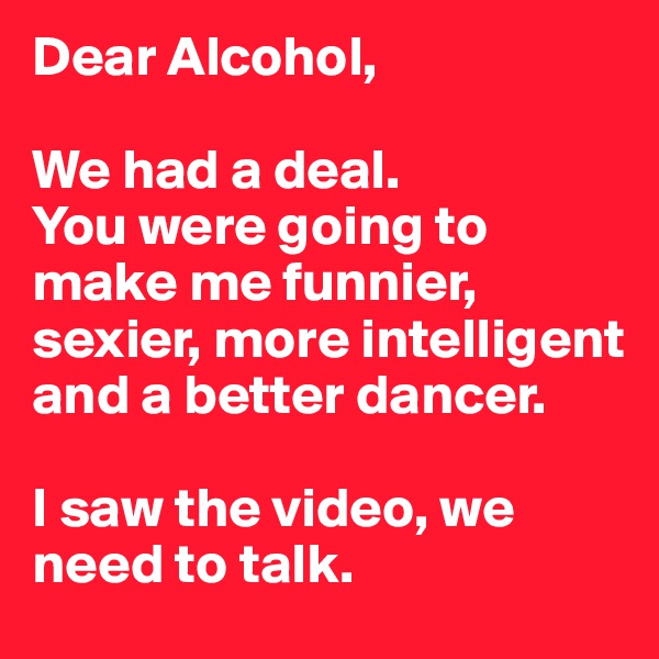 Dear Alcohol, 

We had a deal.
You were going to make me funnier, sexier, more intelligent and a better dancer. 

I saw the video, we need to talk.