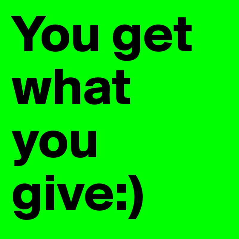 You get what you give:)