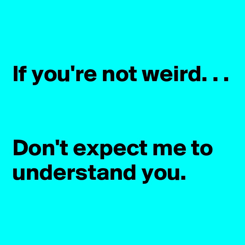 

If you're not weird. . .


Don't expect me to understand you.
