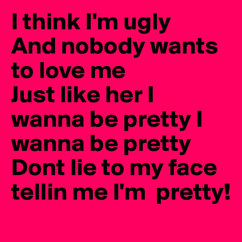 I think I'm ugly
And nobody wants to love me
Just like her I  wanna be pretty I  wanna be pretty
Dont lie to my face tellin me I'm  pretty!