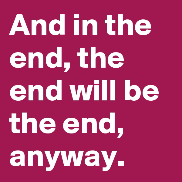 And in the end, the end will be the end, anyway.