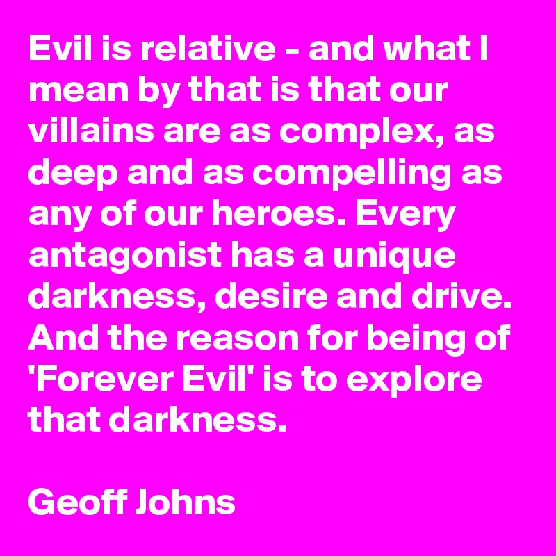 Evil is relative - and what I mean by that is that our villains are as complex, as deep and as compelling as any of our heroes. Every antagonist has a unique darkness, desire and drive. And the reason for being of 'Forever Evil' is to explore that darkness.

Geoff Johns