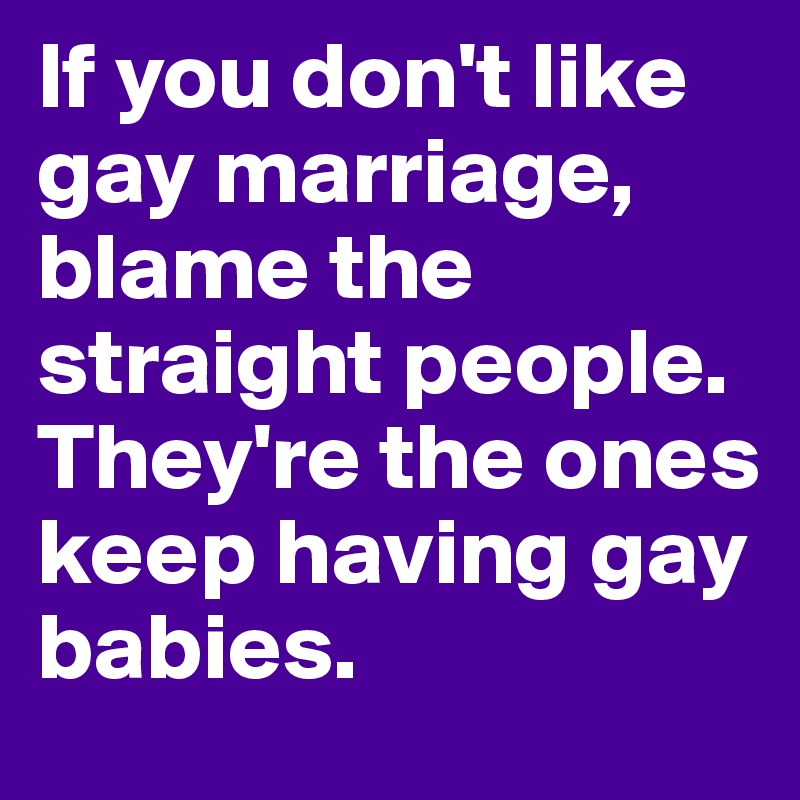 If you don't like gay marriage, blame the straight people. They're the ones keep having gay babies. 