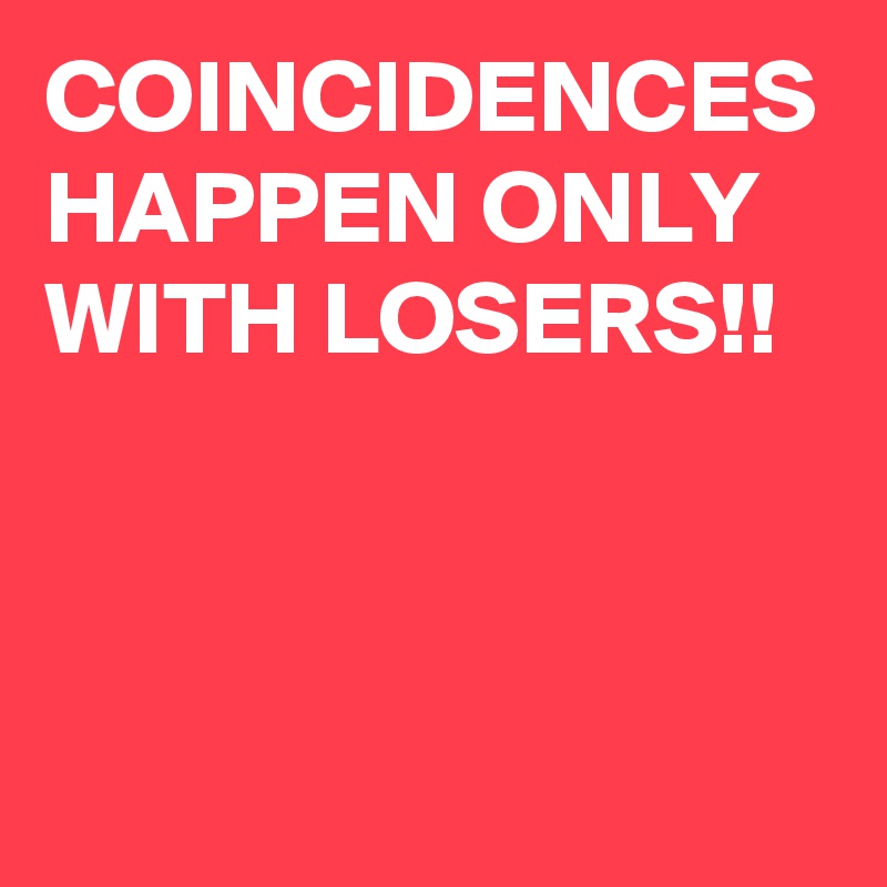 COINCIDENCES HAPPEN ONLY WITH LOSERS!!