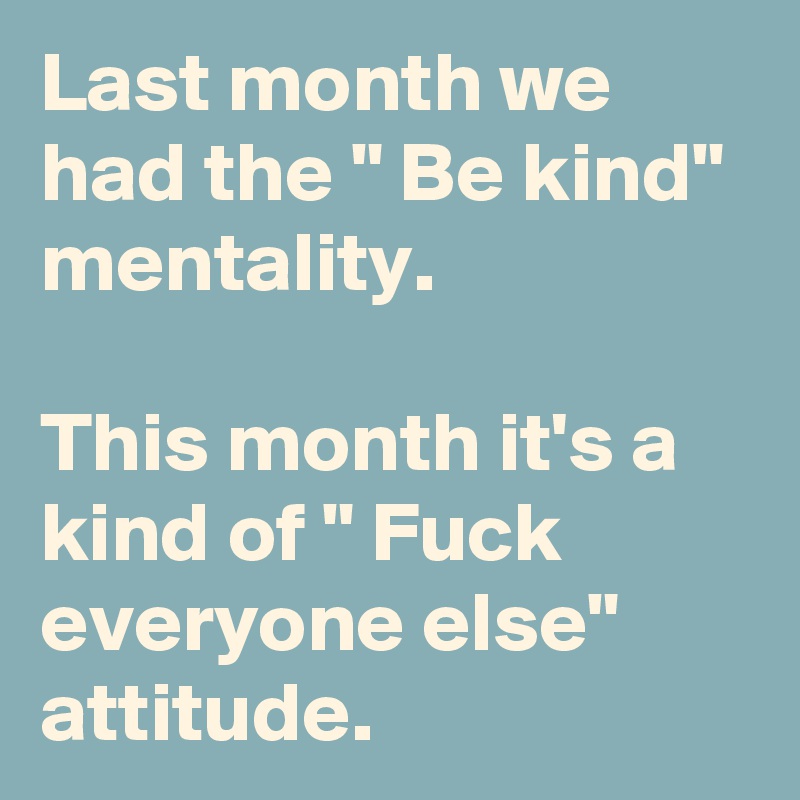 Last month we had the " Be kind" mentality.

This month it's a kind of " Fuck everyone else" attitude. 