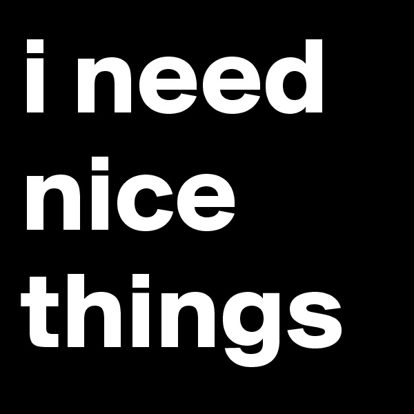 i need nice things
