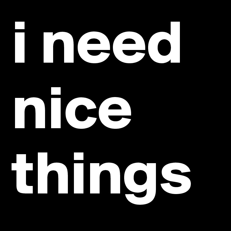 i need nice things