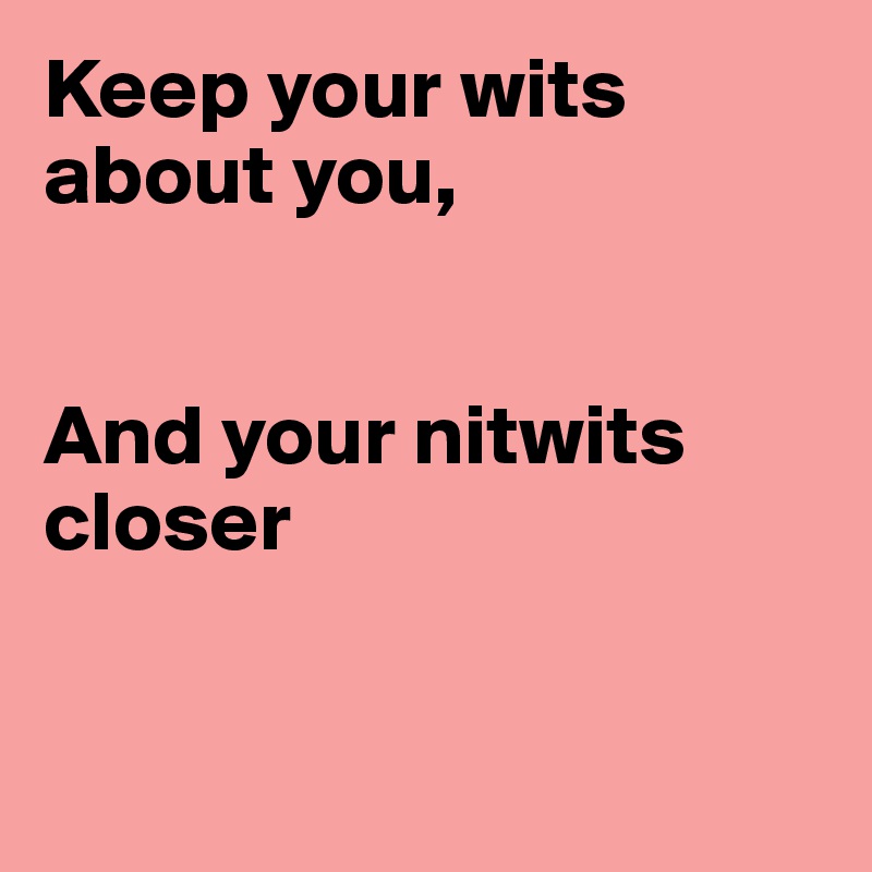 Keep your wits about you,


And your nitwits closer


