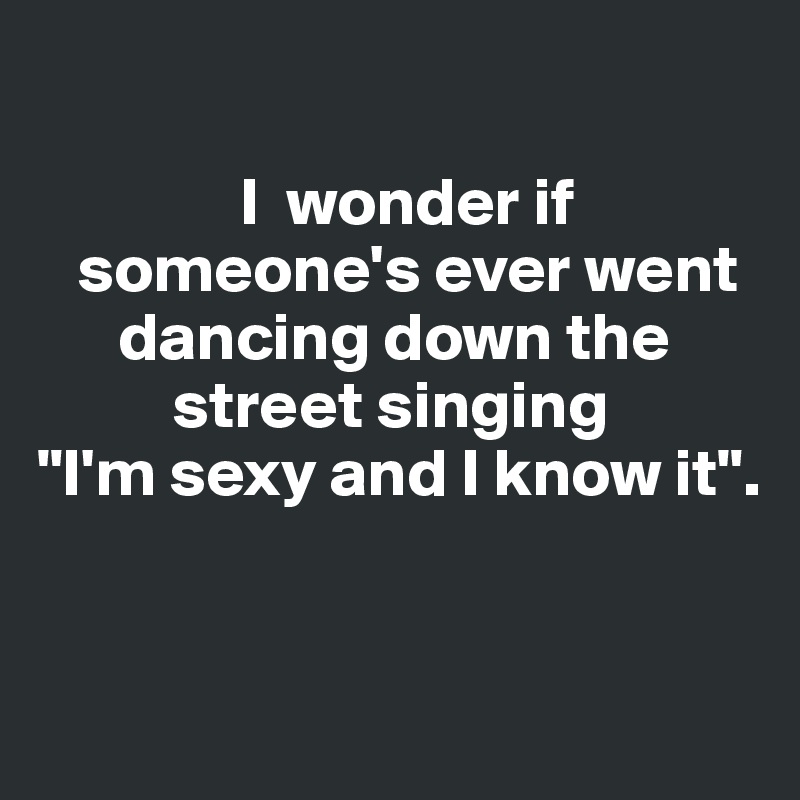 

               I  wonder if    
   someone's ever went    
      dancing down the 
          street singing 
"I'm sexy and I know it". 


