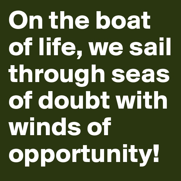 On the boat of life, we sail through seas of doubt with winds of opportunity!