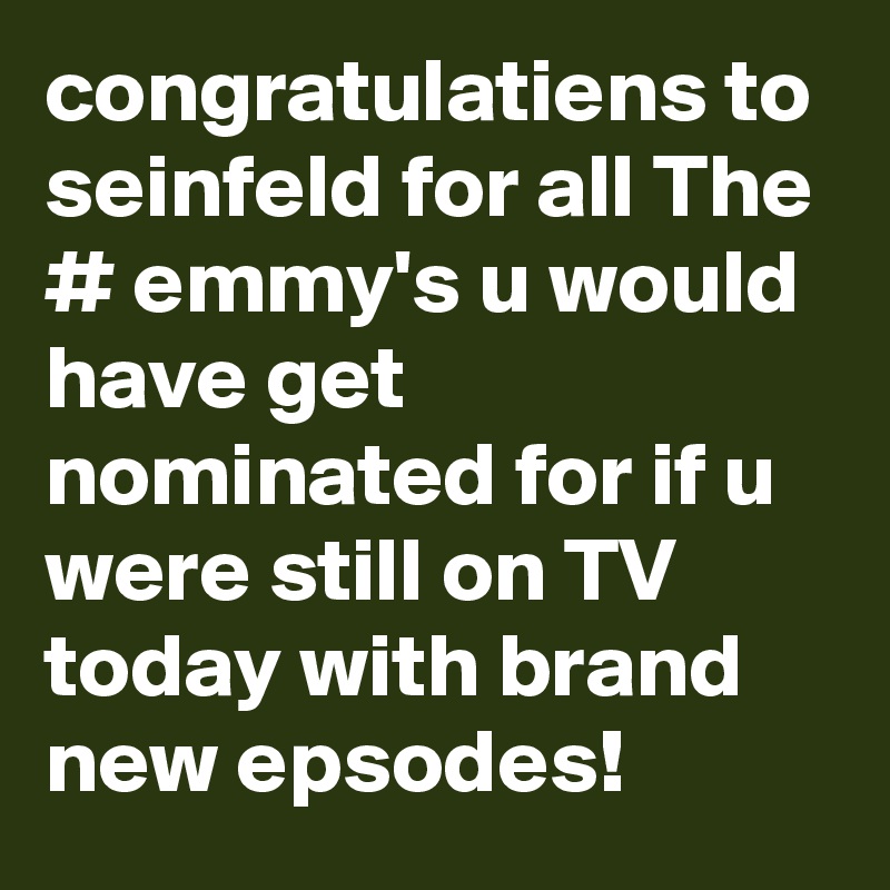 congratulatiens to seinfeld for all The # emmy's u would have get nominated for if u were still on TV today with brand new epsodes!