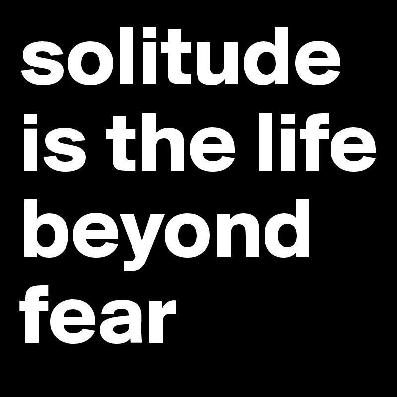 solitude 
is the life beyond fear 