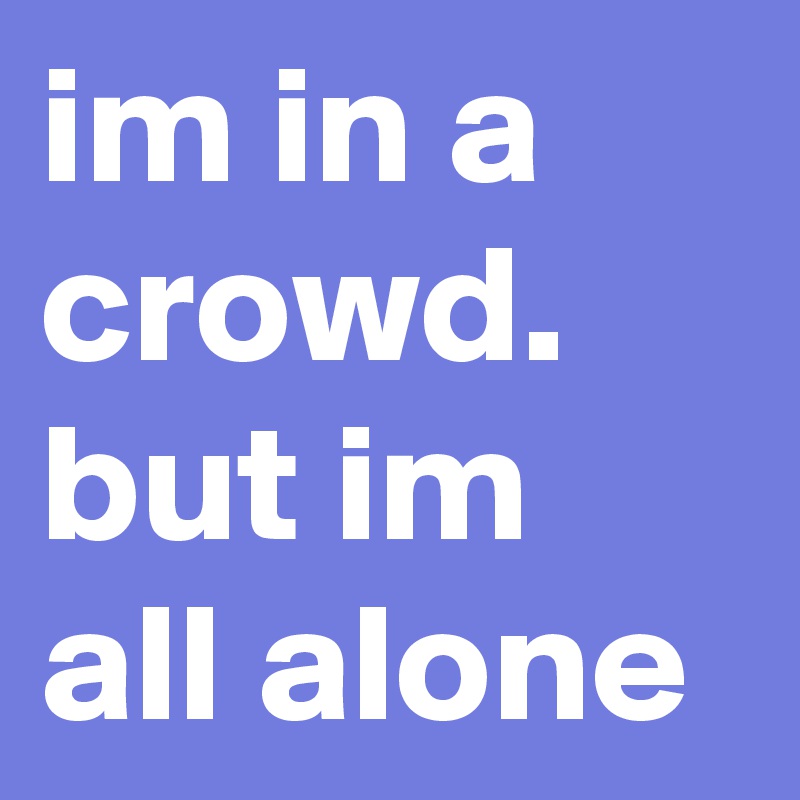 im in a crowd. but im all alone